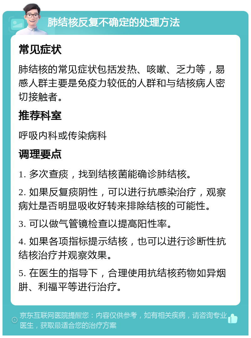 肺结核反复不确定的处理方法 常见症状 肺结核的常见症状包括发热、咳嗽、乏力等，易感人群主要是免疫力较低的人群和与结核病人密切接触者。 推荐科室 呼吸内科或传染病科 调理要点 1. 多次查痰，找到结核菌能确诊肺结核。 2. 如果反复痰阴性，可以进行抗感染治疗，观察病灶是否明显吸收好转来排除结核的可能性。 3. 可以做气管镜检查以提高阳性率。 4. 如果各项指标提示结核，也可以进行诊断性抗结核治疗并观察效果。 5. 在医生的指导下，合理使用抗结核药物如异烟肼、利福平等进行治疗。