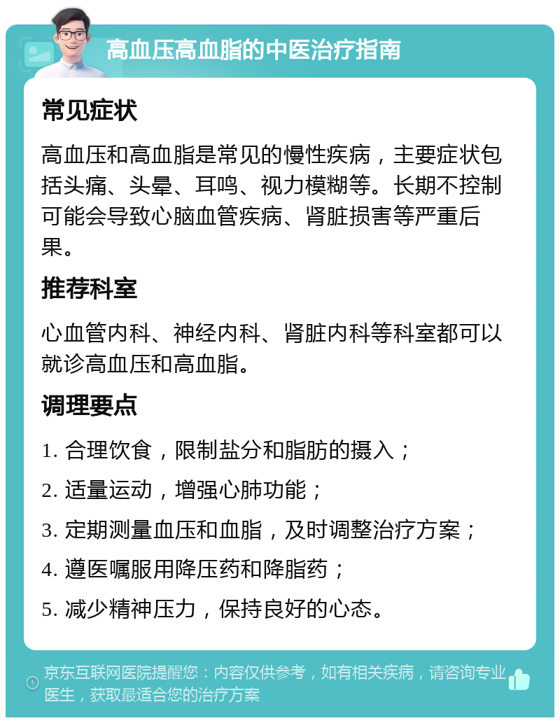 高血压高血脂的中医治疗指南 常见症状 高血压和高血脂是常见的慢性疾病，主要症状包括头痛、头晕、耳鸣、视力模糊等。长期不控制可能会导致心脑血管疾病、肾脏损害等严重后果。 推荐科室 心血管内科、神经内科、肾脏内科等科室都可以就诊高血压和高血脂。 调理要点 1. 合理饮食，限制盐分和脂肪的摄入； 2. 适量运动，增强心肺功能； 3. 定期测量血压和血脂，及时调整治疗方案； 4. 遵医嘱服用降压药和降脂药； 5. 减少精神压力，保持良好的心态。