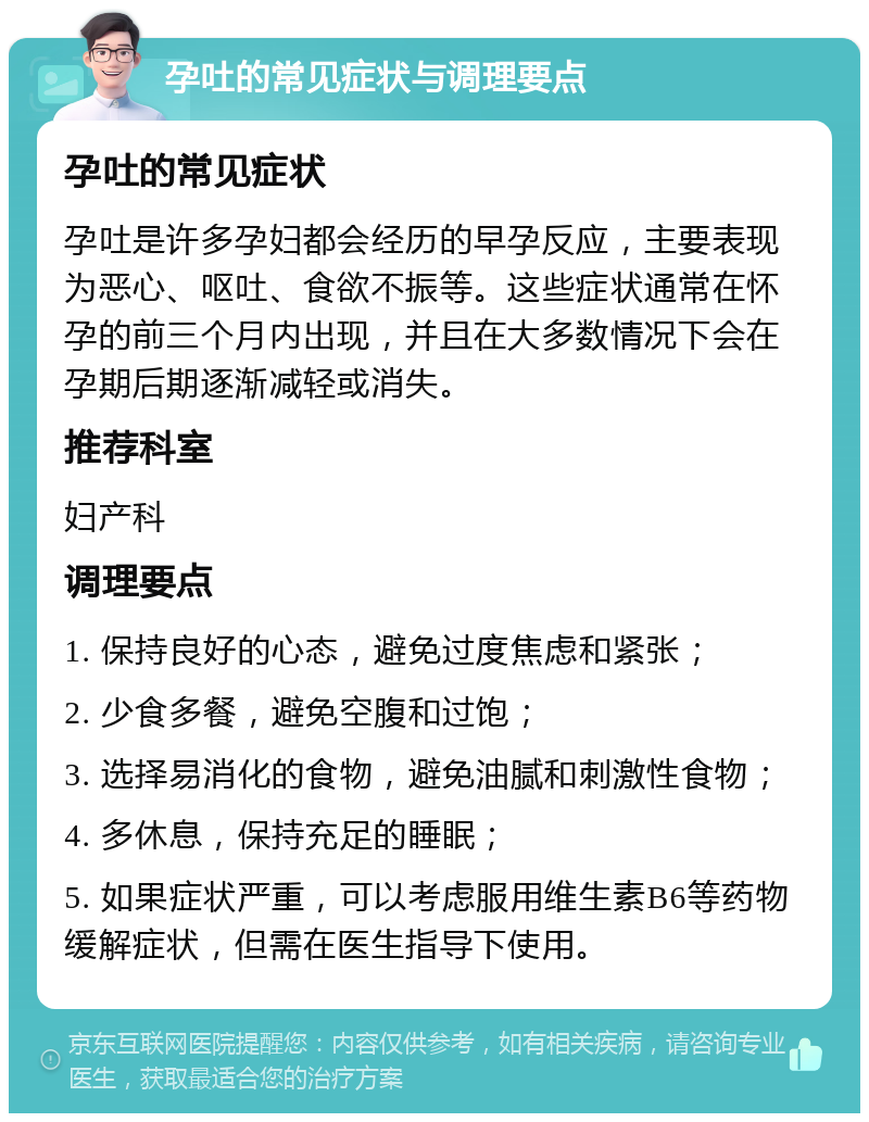 孕吐的常见症状与调理要点 孕吐的常见症状 孕吐是许多孕妇都会经历的早孕反应，主要表现为恶心、呕吐、食欲不振等。这些症状通常在怀孕的前三个月内出现，并且在大多数情况下会在孕期后期逐渐减轻或消失。 推荐科室 妇产科 调理要点 1. 保持良好的心态，避免过度焦虑和紧张； 2. 少食多餐，避免空腹和过饱； 3. 选择易消化的食物，避免油腻和刺激性食物； 4. 多休息，保持充足的睡眠； 5. 如果症状严重，可以考虑服用维生素B6等药物缓解症状，但需在医生指导下使用。