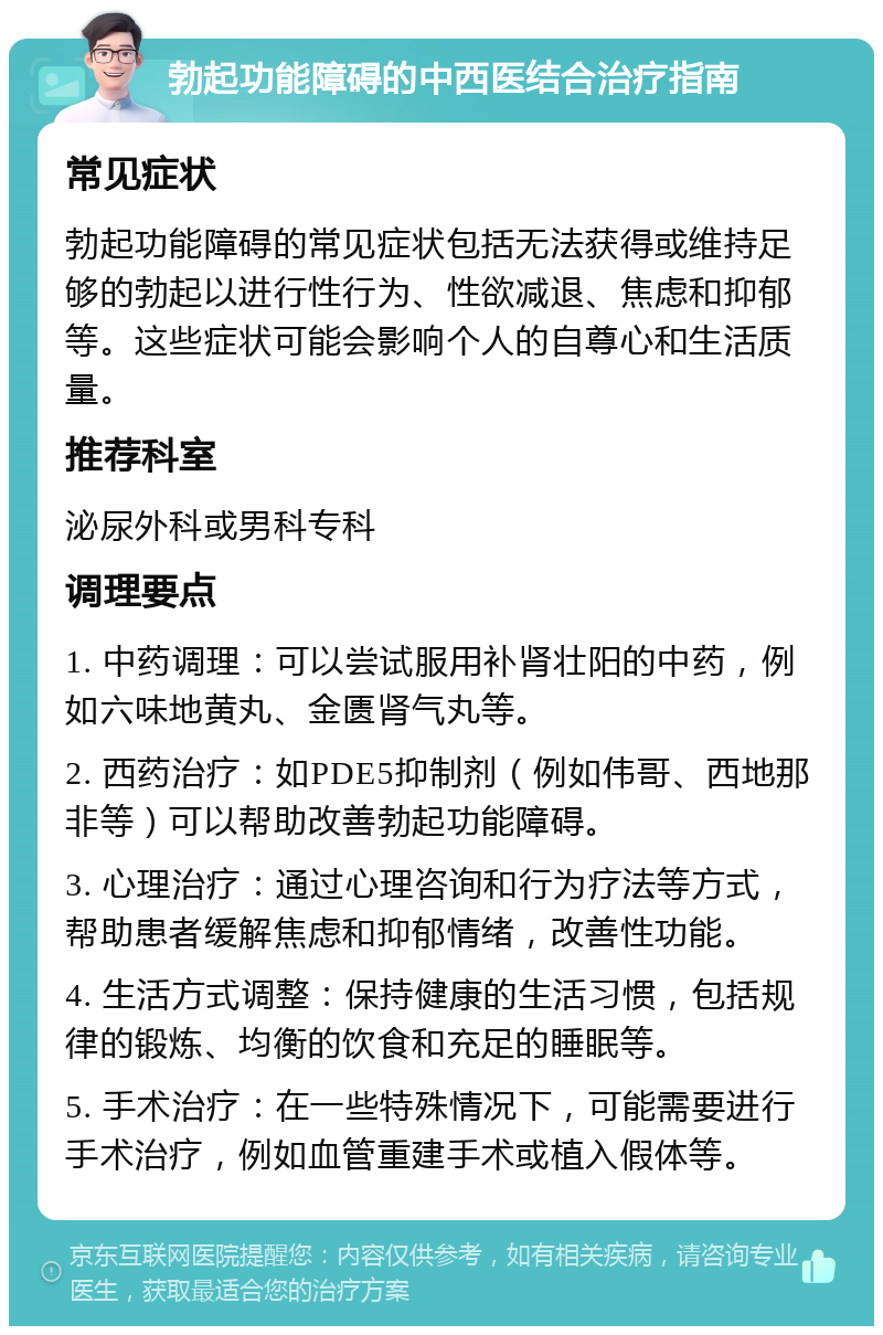 勃起功能障碍的中西医结合治疗指南 常见症状 勃起功能障碍的常见症状包括无法获得或维持足够的勃起以进行性行为、性欲减退、焦虑和抑郁等。这些症状可能会影响个人的自尊心和生活质量。 推荐科室 泌尿外科或男科专科 调理要点 1. 中药调理：可以尝试服用补肾壮阳的中药，例如六味地黄丸、金匮肾气丸等。 2. 西药治疗：如PDE5抑制剂（例如伟哥、西地那非等）可以帮助改善勃起功能障碍。 3. 心理治疗：通过心理咨询和行为疗法等方式，帮助患者缓解焦虑和抑郁情绪，改善性功能。 4. 生活方式调整：保持健康的生活习惯，包括规律的锻炼、均衡的饮食和充足的睡眠等。 5. 手术治疗：在一些特殊情况下，可能需要进行手术治疗，例如血管重建手术或植入假体等。