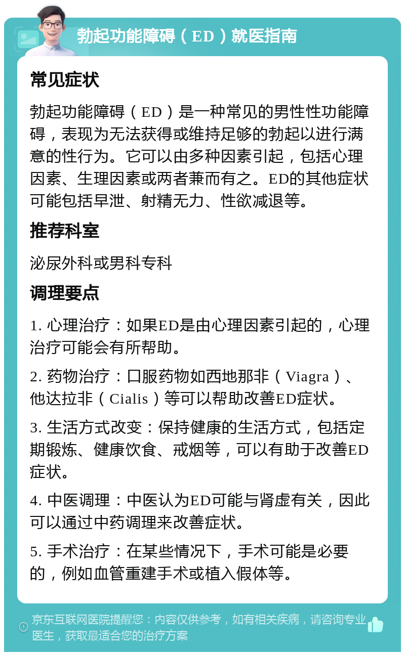 勃起功能障碍（ED）就医指南 常见症状 勃起功能障碍（ED）是一种常见的男性性功能障碍，表现为无法获得或维持足够的勃起以进行满意的性行为。它可以由多种因素引起，包括心理因素、生理因素或两者兼而有之。ED的其他症状可能包括早泄、射精无力、性欲减退等。 推荐科室 泌尿外科或男科专科 调理要点 1. 心理治疗：如果ED是由心理因素引起的，心理治疗可能会有所帮助。 2. 药物治疗：口服药物如西地那非（Viagra）、他达拉非（Cialis）等可以帮助改善ED症状。 3. 生活方式改变：保持健康的生活方式，包括定期锻炼、健康饮食、戒烟等，可以有助于改善ED症状。 4. 中医调理：中医认为ED可能与肾虚有关，因此可以通过中药调理来改善症状。 5. 手术治疗：在某些情况下，手术可能是必要的，例如血管重建手术或植入假体等。