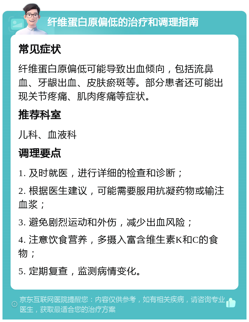 纤维蛋白原偏低的治疗和调理指南 常见症状 纤维蛋白原偏低可能导致出血倾向，包括流鼻血、牙龈出血、皮肤瘀斑等。部分患者还可能出现关节疼痛、肌肉疼痛等症状。 推荐科室 儿科、血液科 调理要点 1. 及时就医，进行详细的检查和诊断； 2. 根据医生建议，可能需要服用抗凝药物或输注血浆； 3. 避免剧烈运动和外伤，减少出血风险； 4. 注意饮食营养，多摄入富含维生素K和C的食物； 5. 定期复查，监测病情变化。