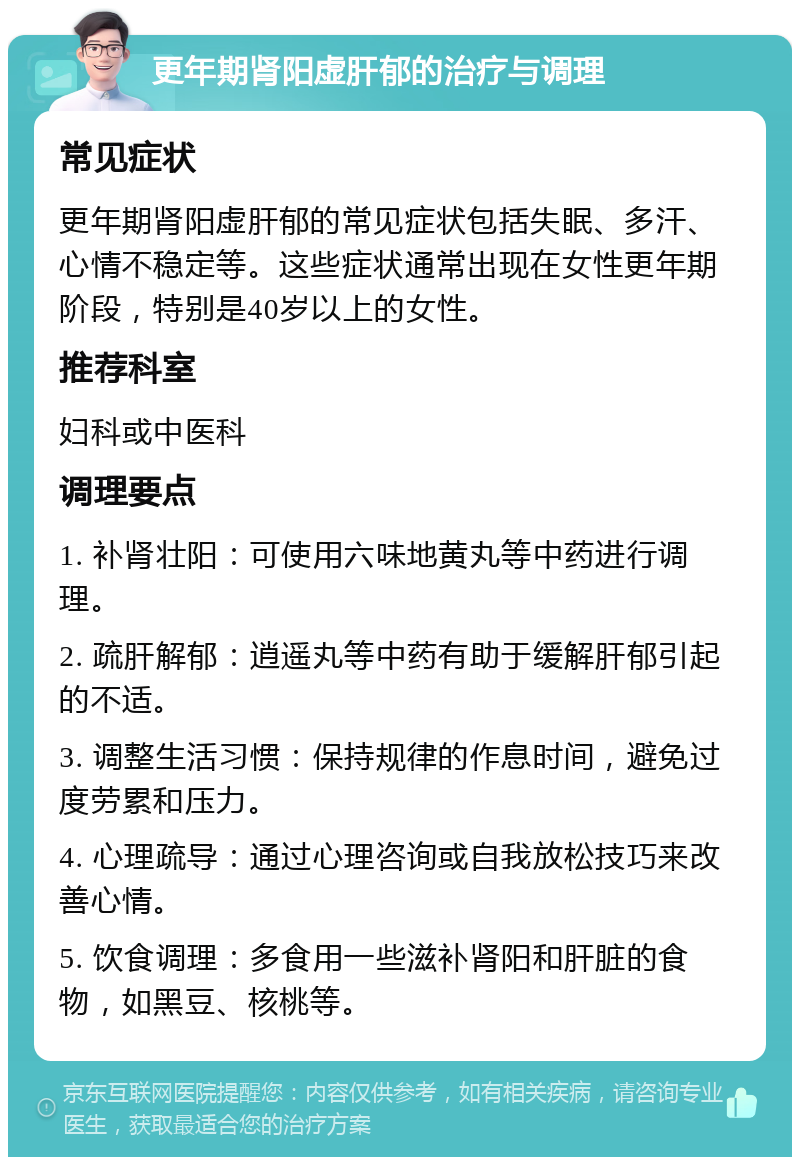 更年期肾阳虚肝郁的治疗与调理 常见症状 更年期肾阳虚肝郁的常见症状包括失眠、多汗、心情不稳定等。这些症状通常出现在女性更年期阶段，特别是40岁以上的女性。 推荐科室 妇科或中医科 调理要点 1. 补肾壮阳：可使用六味地黄丸等中药进行调理。 2. 疏肝解郁：逍遥丸等中药有助于缓解肝郁引起的不适。 3. 调整生活习惯：保持规律的作息时间，避免过度劳累和压力。 4. 心理疏导：通过心理咨询或自我放松技巧来改善心情。 5. 饮食调理：多食用一些滋补肾阳和肝脏的食物，如黑豆、核桃等。