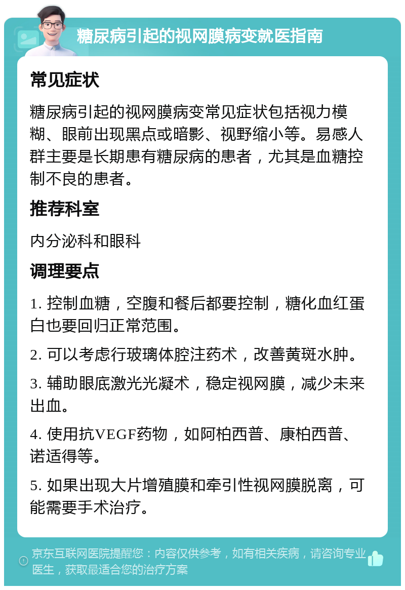 糖尿病引起的视网膜病变就医指南 常见症状 糖尿病引起的视网膜病变常见症状包括视力模糊、眼前出现黑点或暗影、视野缩小等。易感人群主要是长期患有糖尿病的患者，尤其是血糖控制不良的患者。 推荐科室 内分泌科和眼科 调理要点 1. 控制血糖，空腹和餐后都要控制，糖化血红蛋白也要回归正常范围。 2. 可以考虑行玻璃体腔注药术，改善黄斑水肿。 3. 辅助眼底激光光凝术，稳定视网膜，减少未来出血。 4. 使用抗VEGF药物，如阿柏西普、康柏西普、诺适得等。 5. 如果出现大片增殖膜和牵引性视网膜脱离，可能需要手术治疗。