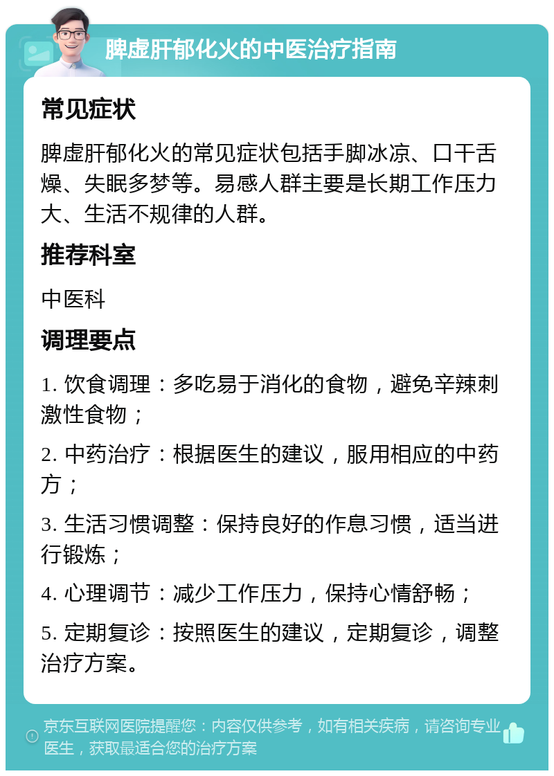 脾虚肝郁化火的中医治疗指南 常见症状 脾虚肝郁化火的常见症状包括手脚冰凉、口干舌燥、失眠多梦等。易感人群主要是长期工作压力大、生活不规律的人群。 推荐科室 中医科 调理要点 1. 饮食调理：多吃易于消化的食物，避免辛辣刺激性食物； 2. 中药治疗：根据医生的建议，服用相应的中药方； 3. 生活习惯调整：保持良好的作息习惯，适当进行锻炼； 4. 心理调节：减少工作压力，保持心情舒畅； 5. 定期复诊：按照医生的建议，定期复诊，调整治疗方案。