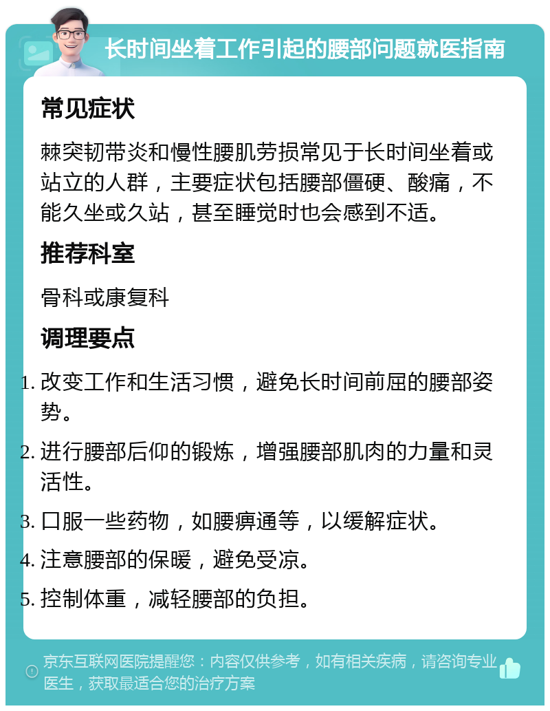 长时间坐着工作引起的腰部问题就医指南 常见症状 棘突韧带炎和慢性腰肌劳损常见于长时间坐着或站立的人群，主要症状包括腰部僵硬、酸痛，不能久坐或久站，甚至睡觉时也会感到不适。 推荐科室 骨科或康复科 调理要点 改变工作和生活习惯，避免长时间前屈的腰部姿势。 进行腰部后仰的锻炼，增强腰部肌肉的力量和灵活性。 口服一些药物，如腰痹通等，以缓解症状。 注意腰部的保暖，避免受凉。 控制体重，减轻腰部的负担。