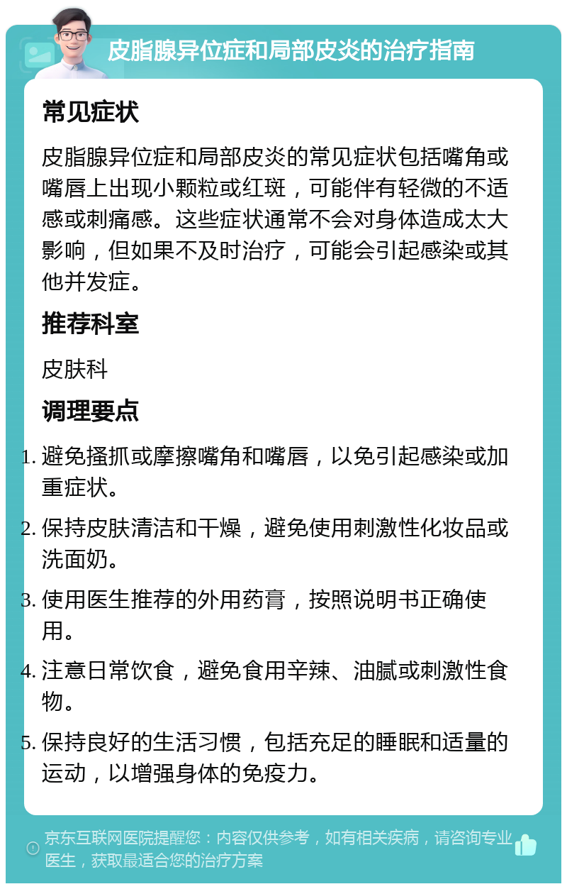 皮脂腺异位症和局部皮炎的治疗指南 常见症状 皮脂腺异位症和局部皮炎的常见症状包括嘴角或嘴唇上出现小颗粒或红斑，可能伴有轻微的不适感或刺痛感。这些症状通常不会对身体造成太大影响，但如果不及时治疗，可能会引起感染或其他并发症。 推荐科室 皮肤科 调理要点 避免搔抓或摩擦嘴角和嘴唇，以免引起感染或加重症状。 保持皮肤清洁和干燥，避免使用刺激性化妆品或洗面奶。 使用医生推荐的外用药膏，按照说明书正确使用。 注意日常饮食，避免食用辛辣、油腻或刺激性食物。 保持良好的生活习惯，包括充足的睡眠和适量的运动，以增强身体的免疫力。