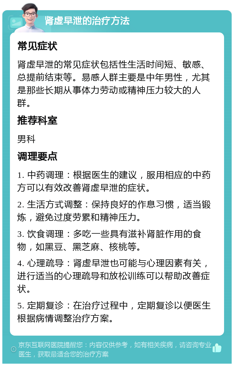 肾虚早泄的治疗方法 常见症状 肾虚早泄的常见症状包括性生活时间短、敏感、总提前结束等。易感人群主要是中年男性，尤其是那些长期从事体力劳动或精神压力较大的人群。 推荐科室 男科 调理要点 1. 中药调理：根据医生的建议，服用相应的中药方可以有效改善肾虚早泄的症状。 2. 生活方式调整：保持良好的作息习惯，适当锻炼，避免过度劳累和精神压力。 3. 饮食调理：多吃一些具有滋补肾脏作用的食物，如黑豆、黑芝麻、核桃等。 4. 心理疏导：肾虚早泄也可能与心理因素有关，进行适当的心理疏导和放松训练可以帮助改善症状。 5. 定期复诊：在治疗过程中，定期复诊以便医生根据病情调整治疗方案。