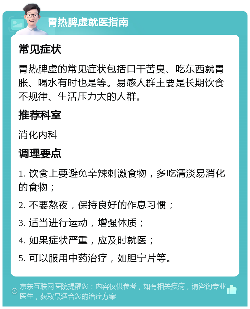 胃热脾虚就医指南 常见症状 胃热脾虚的常见症状包括口干苦臭、吃东西就胃胀、喝水有时也是等。易感人群主要是长期饮食不规律、生活压力大的人群。 推荐科室 消化内科 调理要点 1. 饮食上要避免辛辣刺激食物，多吃清淡易消化的食物； 2. 不要熬夜，保持良好的作息习惯； 3. 适当进行运动，增强体质； 4. 如果症状严重，应及时就医； 5. 可以服用中药治疗，如胆宁片等。