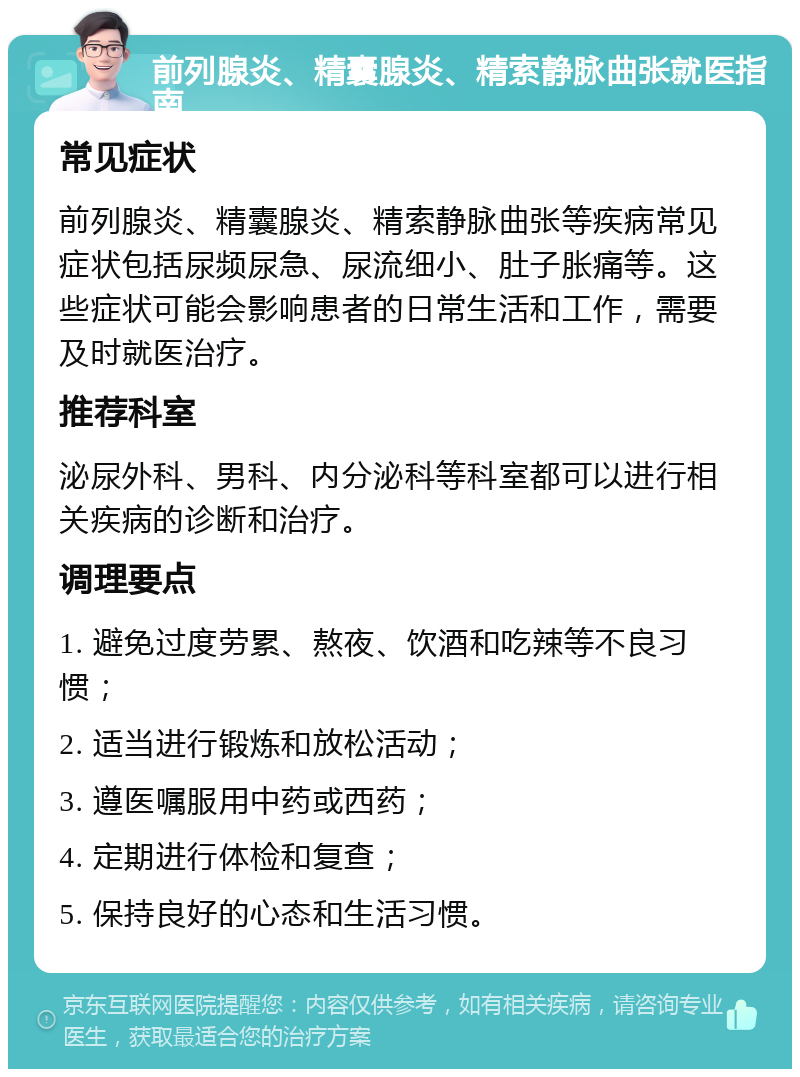 前列腺炎、精囊腺炎、精索静脉曲张就医指南 常见症状 前列腺炎、精囊腺炎、精索静脉曲张等疾病常见症状包括尿频尿急、尿流细小、肚子胀痛等。这些症状可能会影响患者的日常生活和工作，需要及时就医治疗。 推荐科室 泌尿外科、男科、内分泌科等科室都可以进行相关疾病的诊断和治疗。 调理要点 1. 避免过度劳累、熬夜、饮酒和吃辣等不良习惯； 2. 适当进行锻炼和放松活动； 3. 遵医嘱服用中药或西药； 4. 定期进行体检和复查； 5. 保持良好的心态和生活习惯。