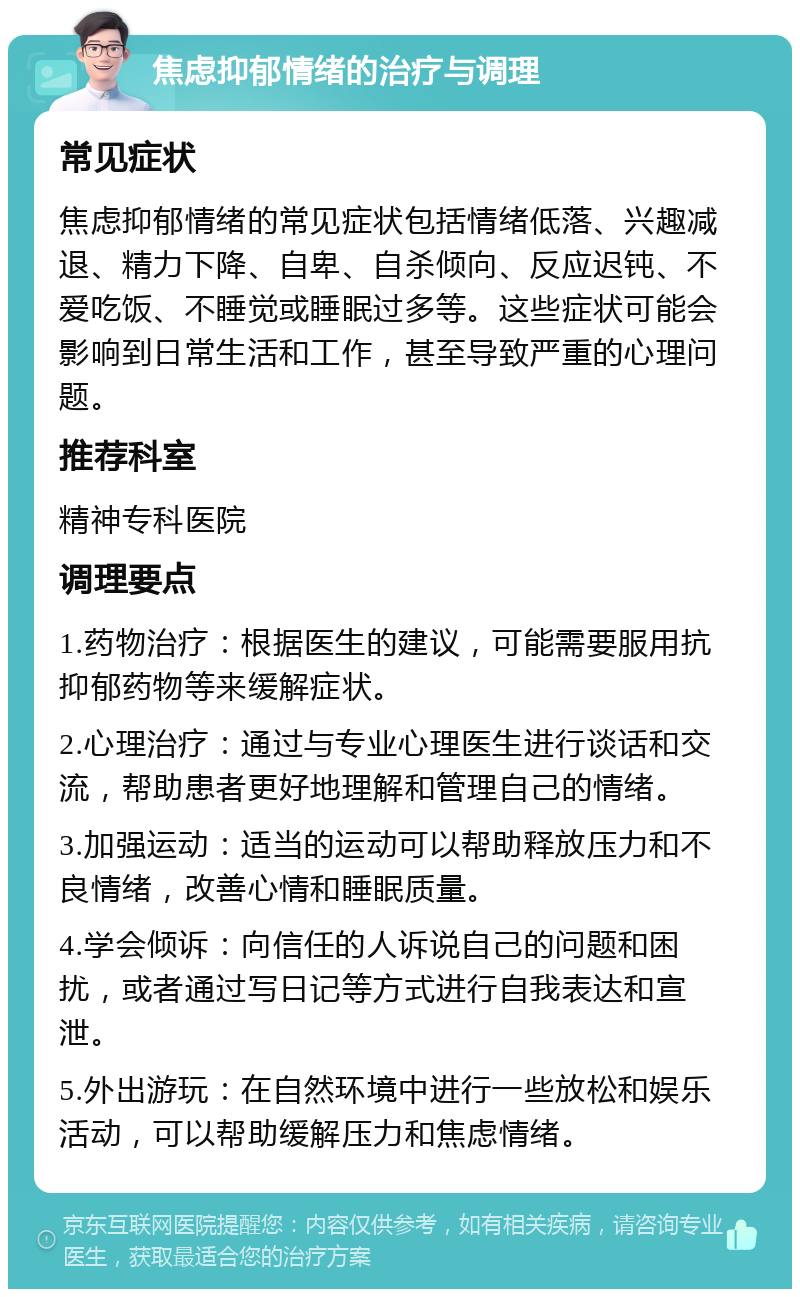 焦虑抑郁情绪的治疗与调理 常见症状 焦虑抑郁情绪的常见症状包括情绪低落、兴趣减退、精力下降、自卑、自杀倾向、反应迟钝、不爱吃饭、不睡觉或睡眠过多等。这些症状可能会影响到日常生活和工作，甚至导致严重的心理问题。 推荐科室 精神专科医院 调理要点 1.药物治疗：根据医生的建议，可能需要服用抗抑郁药物等来缓解症状。 2.心理治疗：通过与专业心理医生进行谈话和交流，帮助患者更好地理解和管理自己的情绪。 3.加强运动：适当的运动可以帮助释放压力和不良情绪，改善心情和睡眠质量。 4.学会倾诉：向信任的人诉说自己的问题和困扰，或者通过写日记等方式进行自我表达和宣泄。 5.外出游玩：在自然环境中进行一些放松和娱乐活动，可以帮助缓解压力和焦虑情绪。