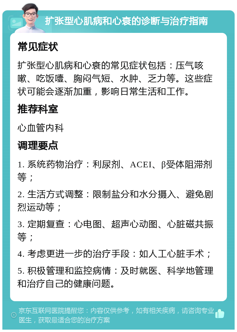 扩张型心肌病和心衰的诊断与治疗指南 常见症状 扩张型心肌病和心衰的常见症状包括：压气咳嗽、吃饭噎、胸闷气短、水肿、乏力等。这些症状可能会逐渐加重，影响日常生活和工作。 推荐科室 心血管内科 调理要点 1. 系统药物治疗：利尿剂、ACEI、β受体阻滞剂等； 2. 生活方式调整：限制盐分和水分摄入、避免剧烈运动等； 3. 定期复查：心电图、超声心动图、心脏磁共振等； 4. 考虑更进一步的治疗手段：如人工心脏手术； 5. 积极管理和监控病情：及时就医、科学地管理和治疗自己的健康问题。