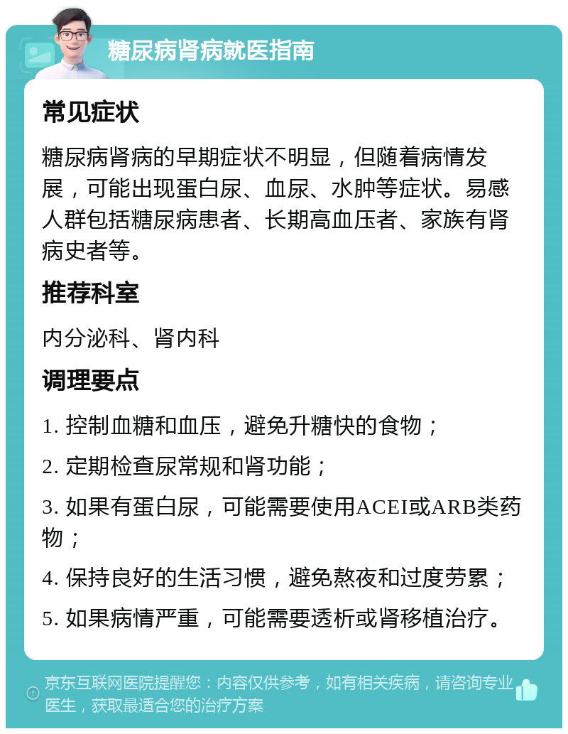 糖尿病肾病就医指南 常见症状 糖尿病肾病的早期症状不明显，但随着病情发展，可能出现蛋白尿、血尿、水肿等症状。易感人群包括糖尿病患者、长期高血压者、家族有肾病史者等。 推荐科室 内分泌科、肾内科 调理要点 1. 控制血糖和血压，避免升糖快的食物； 2. 定期检查尿常规和肾功能； 3. 如果有蛋白尿，可能需要使用ACEI或ARB类药物； 4. 保持良好的生活习惯，避免熬夜和过度劳累； 5. 如果病情严重，可能需要透析或肾移植治疗。