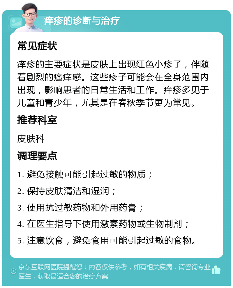 痒疹的诊断与治疗 常见症状 痒疹的主要症状是皮肤上出现红色小疹子，伴随着剧烈的瘙痒感。这些疹子可能会在全身范围内出现，影响患者的日常生活和工作。痒疹多见于儿童和青少年，尤其是在春秋季节更为常见。 推荐科室 皮肤科 调理要点 1. 避免接触可能引起过敏的物质； 2. 保持皮肤清洁和湿润； 3. 使用抗过敏药物和外用药膏； 4. 在医生指导下使用激素药物或生物制剂； 5. 注意饮食，避免食用可能引起过敏的食物。