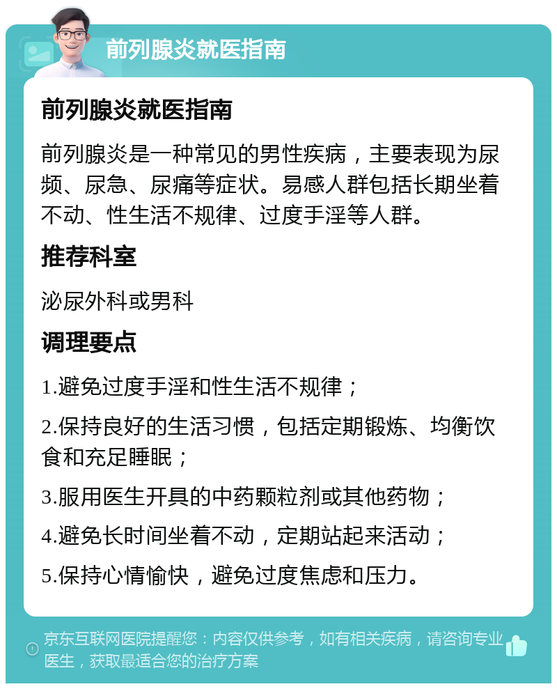 前列腺炎就医指南 前列腺炎就医指南 前列腺炎是一种常见的男性疾病，主要表现为尿频、尿急、尿痛等症状。易感人群包括长期坐着不动、性生活不规律、过度手淫等人群。 推荐科室 泌尿外科或男科 调理要点 1.避免过度手淫和性生活不规律； 2.保持良好的生活习惯，包括定期锻炼、均衡饮食和充足睡眠； 3.服用医生开具的中药颗粒剂或其他药物； 4.避免长时间坐着不动，定期站起来活动； 5.保持心情愉快，避免过度焦虑和压力。