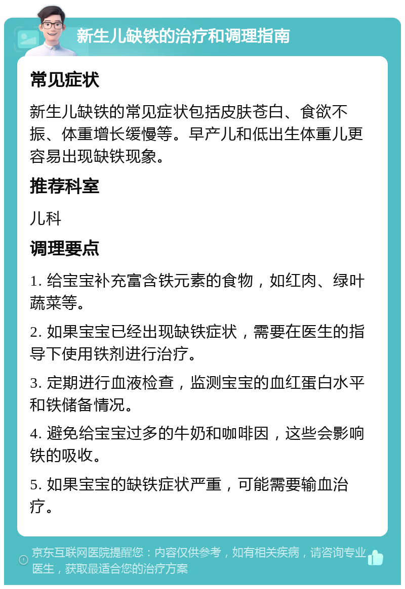 新生儿缺铁的治疗和调理指南 常见症状 新生儿缺铁的常见症状包括皮肤苍白、食欲不振、体重增长缓慢等。早产儿和低出生体重儿更容易出现缺铁现象。 推荐科室 儿科 调理要点 1. 给宝宝补充富含铁元素的食物，如红肉、绿叶蔬菜等。 2. 如果宝宝已经出现缺铁症状，需要在医生的指导下使用铁剂进行治疗。 3. 定期进行血液检查，监测宝宝的血红蛋白水平和铁储备情况。 4. 避免给宝宝过多的牛奶和咖啡因，这些会影响铁的吸收。 5. 如果宝宝的缺铁症状严重，可能需要输血治疗。