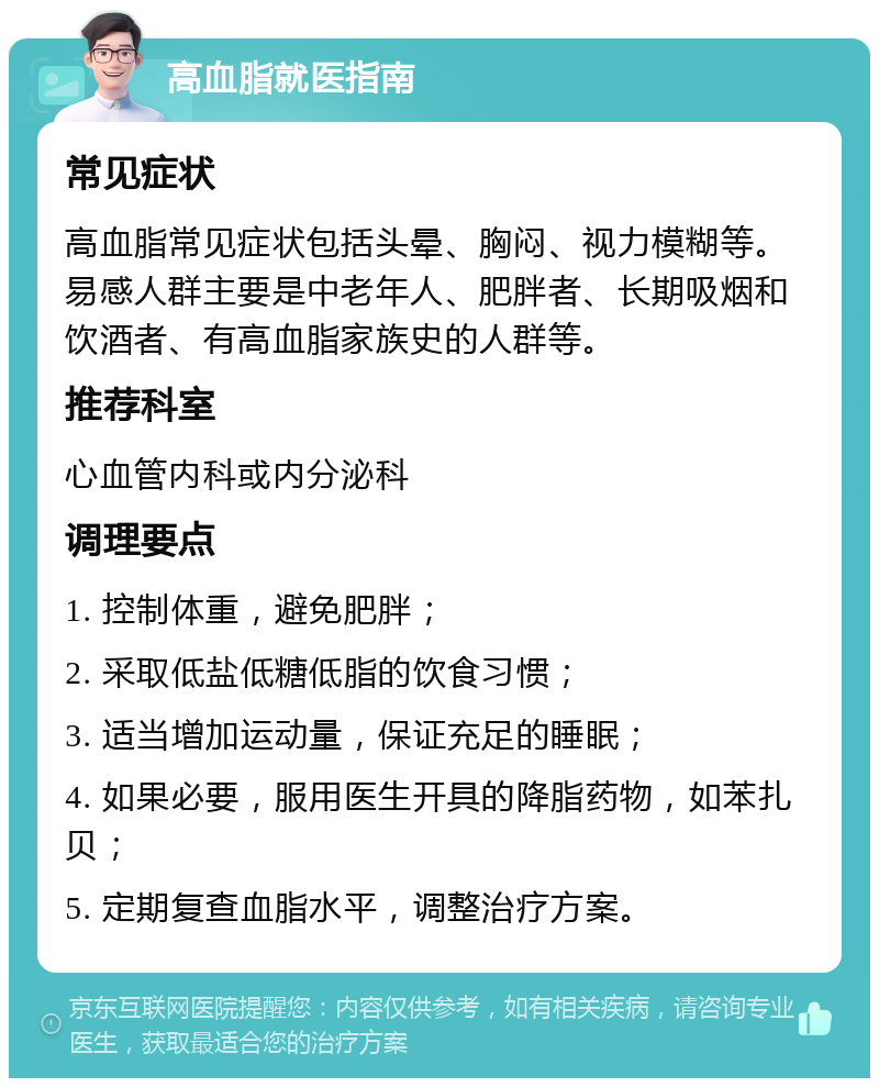 高血脂就医指南 常见症状 高血脂常见症状包括头晕、胸闷、视力模糊等。易感人群主要是中老年人、肥胖者、长期吸烟和饮酒者、有高血脂家族史的人群等。 推荐科室 心血管内科或内分泌科 调理要点 1. 控制体重，避免肥胖； 2. 采取低盐低糖低脂的饮食习惯； 3. 适当增加运动量，保证充足的睡眠； 4. 如果必要，服用医生开具的降脂药物，如苯扎贝； 5. 定期复查血脂水平，调整治疗方案。