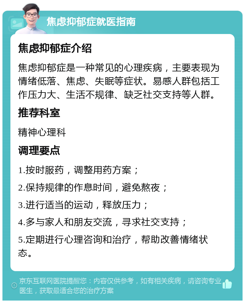 焦虑抑郁症就医指南 焦虑抑郁症介绍 焦虑抑郁症是一种常见的心理疾病，主要表现为情绪低落、焦虑、失眠等症状。易感人群包括工作压力大、生活不规律、缺乏社交支持等人群。 推荐科室 精神心理科 调理要点 1.按时服药，调整用药方案； 2.保持规律的作息时间，避免熬夜； 3.进行适当的运动，释放压力； 4.多与家人和朋友交流，寻求社交支持； 5.定期进行心理咨询和治疗，帮助改善情绪状态。