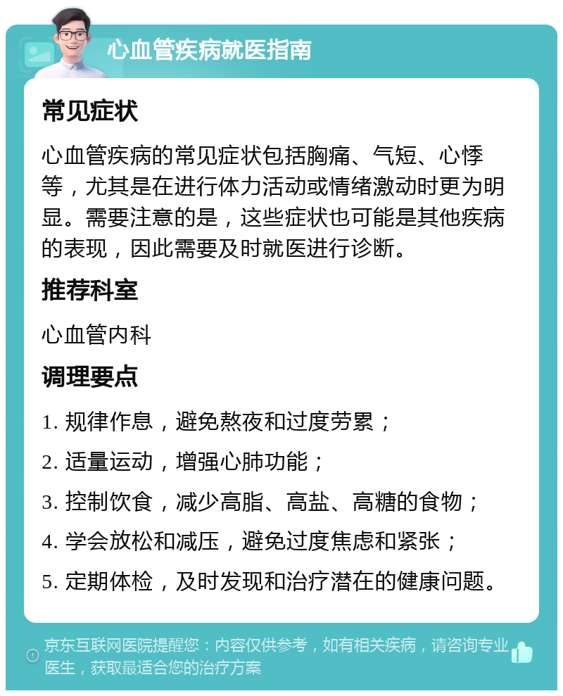 心血管疾病就医指南 常见症状 心血管疾病的常见症状包括胸痛、气短、心悸等，尤其是在进行体力活动或情绪激动时更为明显。需要注意的是，这些症状也可能是其他疾病的表现，因此需要及时就医进行诊断。 推荐科室 心血管内科 调理要点 1. 规律作息，避免熬夜和过度劳累； 2. 适量运动，增强心肺功能； 3. 控制饮食，减少高脂、高盐、高糖的食物； 4. 学会放松和减压，避免过度焦虑和紧张； 5. 定期体检，及时发现和治疗潜在的健康问题。