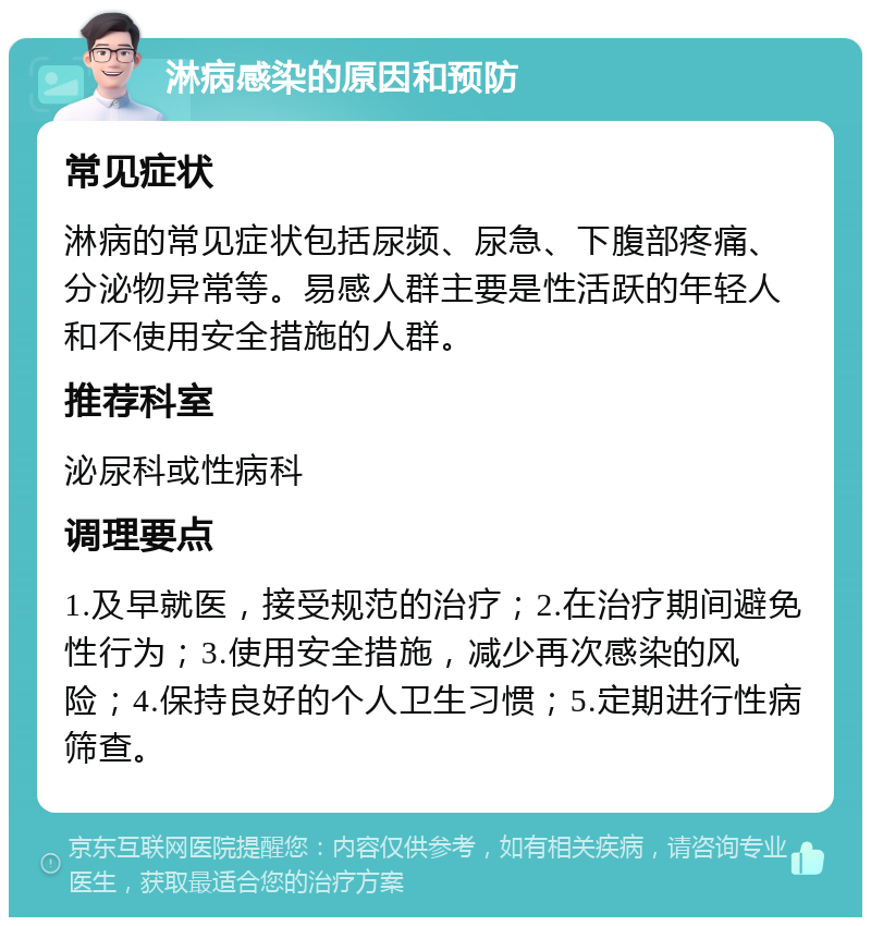 淋病感染的原因和预防 常见症状 淋病的常见症状包括尿频、尿急、下腹部疼痛、分泌物异常等。易感人群主要是性活跃的年轻人和不使用安全措施的人群。 推荐科室 泌尿科或性病科 调理要点 1.及早就医，接受规范的治疗；2.在治疗期间避免性行为；3.使用安全措施，减少再次感染的风险；4.保持良好的个人卫生习惯；5.定期进行性病筛查。