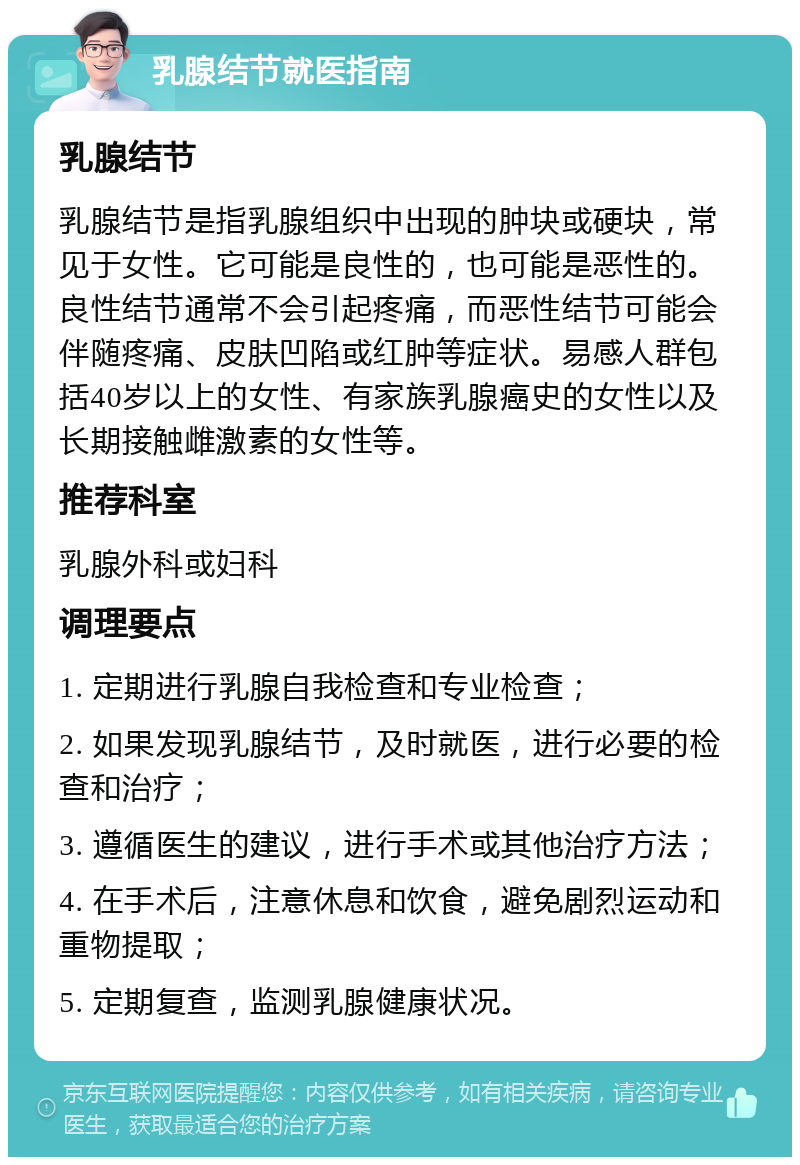 乳腺结节就医指南 乳腺结节 乳腺结节是指乳腺组织中出现的肿块或硬块，常见于女性。它可能是良性的，也可能是恶性的。良性结节通常不会引起疼痛，而恶性结节可能会伴随疼痛、皮肤凹陷或红肿等症状。易感人群包括40岁以上的女性、有家族乳腺癌史的女性以及长期接触雌激素的女性等。 推荐科室 乳腺外科或妇科 调理要点 1. 定期进行乳腺自我检查和专业检查； 2. 如果发现乳腺结节，及时就医，进行必要的检查和治疗； 3. 遵循医生的建议，进行手术或其他治疗方法； 4. 在手术后，注意休息和饮食，避免剧烈运动和重物提取； 5. 定期复查，监测乳腺健康状况。