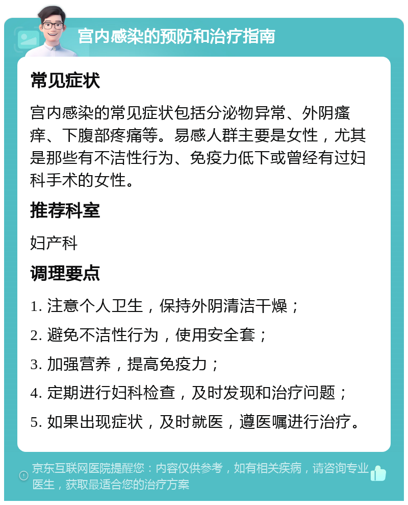 宫内感染的预防和治疗指南 常见症状 宫内感染的常见症状包括分泌物异常、外阴瘙痒、下腹部疼痛等。易感人群主要是女性，尤其是那些有不洁性行为、免疫力低下或曾经有过妇科手术的女性。 推荐科室 妇产科 调理要点 1. 注意个人卫生，保持外阴清洁干燥； 2. 避免不洁性行为，使用安全套； 3. 加强营养，提高免疫力； 4. 定期进行妇科检查，及时发现和治疗问题； 5. 如果出现症状，及时就医，遵医嘱进行治疗。