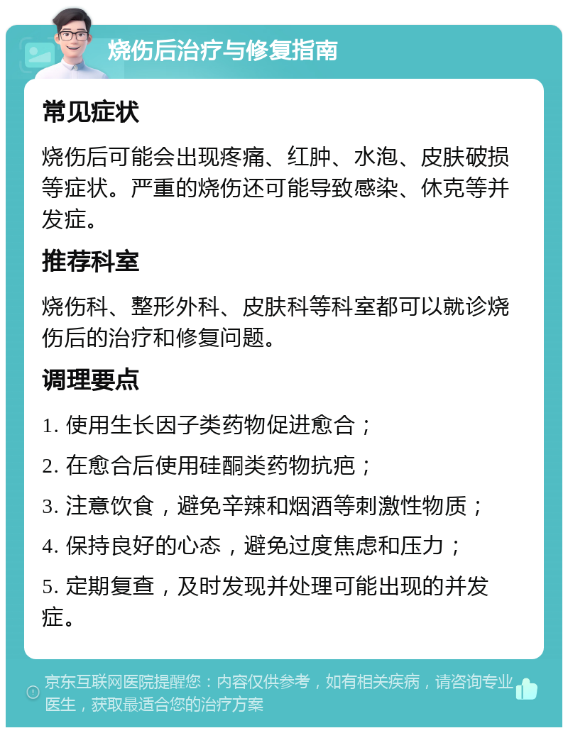 烧伤后治疗与修复指南 常见症状 烧伤后可能会出现疼痛、红肿、水泡、皮肤破损等症状。严重的烧伤还可能导致感染、休克等并发症。 推荐科室 烧伤科、整形外科、皮肤科等科室都可以就诊烧伤后的治疗和修复问题。 调理要点 1. 使用生长因子类药物促进愈合； 2. 在愈合后使用硅酮类药物抗疤； 3. 注意饮食，避免辛辣和烟酒等刺激性物质； 4. 保持良好的心态，避免过度焦虑和压力； 5. 定期复查，及时发现并处理可能出现的并发症。