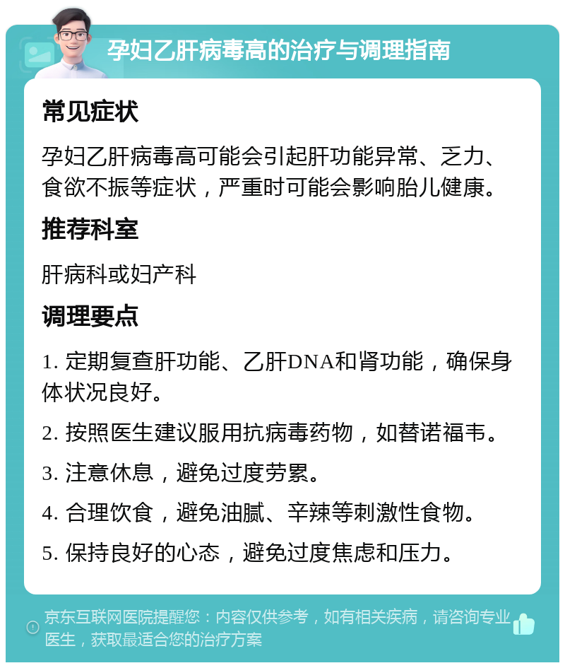 孕妇乙肝病毒高的治疗与调理指南 常见症状 孕妇乙肝病毒高可能会引起肝功能异常、乏力、食欲不振等症状，严重时可能会影响胎儿健康。 推荐科室 肝病科或妇产科 调理要点 1. 定期复查肝功能、乙肝DNA和肾功能，确保身体状况良好。 2. 按照医生建议服用抗病毒药物，如替诺福韦。 3. 注意休息，避免过度劳累。 4. 合理饮食，避免油腻、辛辣等刺激性食物。 5. 保持良好的心态，避免过度焦虑和压力。