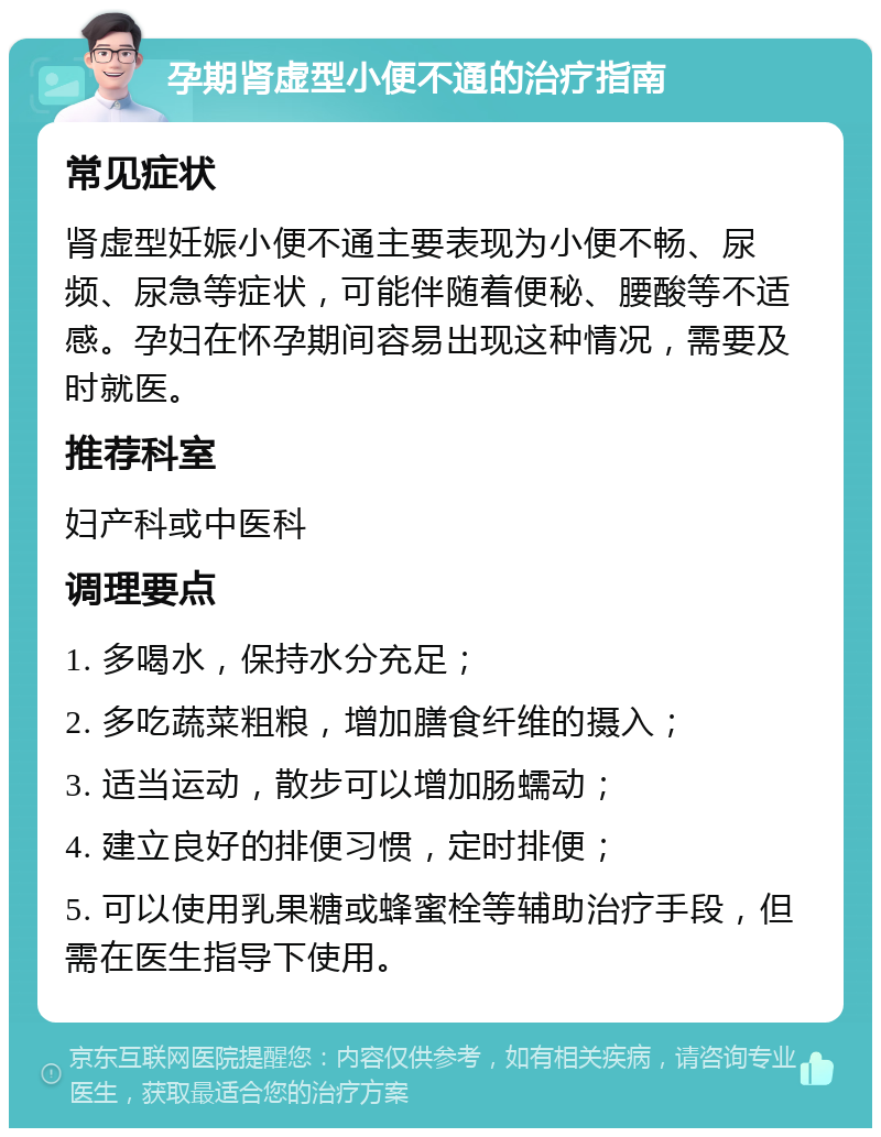 孕期肾虚型小便不通的治疗指南 常见症状 肾虚型妊娠小便不通主要表现为小便不畅、尿频、尿急等症状，可能伴随着便秘、腰酸等不适感。孕妇在怀孕期间容易出现这种情况，需要及时就医。 推荐科室 妇产科或中医科 调理要点 1. 多喝水，保持水分充足； 2. 多吃蔬菜粗粮，增加膳食纤维的摄入； 3. 适当运动，散步可以增加肠蠕动； 4. 建立良好的排便习惯，定时排便； 5. 可以使用乳果糖或蜂蜜栓等辅助治疗手段，但需在医生指导下使用。