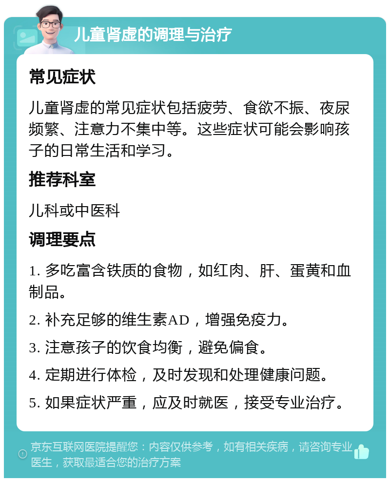 儿童肾虚的调理与治疗 常见症状 儿童肾虚的常见症状包括疲劳、食欲不振、夜尿频繁、注意力不集中等。这些症状可能会影响孩子的日常生活和学习。 推荐科室 儿科或中医科 调理要点 1. 多吃富含铁质的食物，如红肉、肝、蛋黄和血制品。 2. 补充足够的维生素AD，增强免疫力。 3. 注意孩子的饮食均衡，避免偏食。 4. 定期进行体检，及时发现和处理健康问题。 5. 如果症状严重，应及时就医，接受专业治疗。