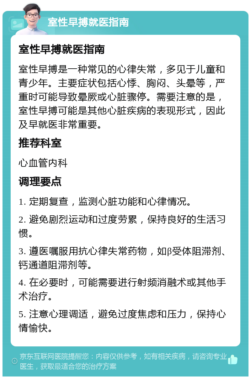 室性早搏就医指南 室性早搏就医指南 室性早搏是一种常见的心律失常，多见于儿童和青少年。主要症状包括心悸、胸闷、头晕等，严重时可能导致晕厥或心脏骤停。需要注意的是，室性早搏可能是其他心脏疾病的表现形式，因此及早就医非常重要。 推荐科室 心血管内科 调理要点 1. 定期复查，监测心脏功能和心律情况。 2. 避免剧烈运动和过度劳累，保持良好的生活习惯。 3. 遵医嘱服用抗心律失常药物，如β受体阻滞剂、钙通道阻滞剂等。 4. 在必要时，可能需要进行射频消融术或其他手术治疗。 5. 注意心理调适，避免过度焦虑和压力，保持心情愉快。