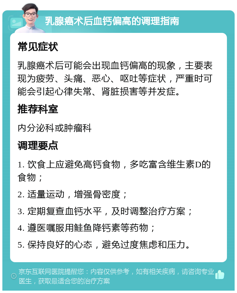 乳腺癌术后血钙偏高的调理指南 常见症状 乳腺癌术后可能会出现血钙偏高的现象，主要表现为疲劳、头痛、恶心、呕吐等症状，严重时可能会引起心律失常、肾脏损害等并发症。 推荐科室 内分泌科或肿瘤科 调理要点 1. 饮食上应避免高钙食物，多吃富含维生素D的食物； 2. 适量运动，增强骨密度； 3. 定期复查血钙水平，及时调整治疗方案； 4. 遵医嘱服用鲑鱼降钙素等药物； 5. 保持良好的心态，避免过度焦虑和压力。