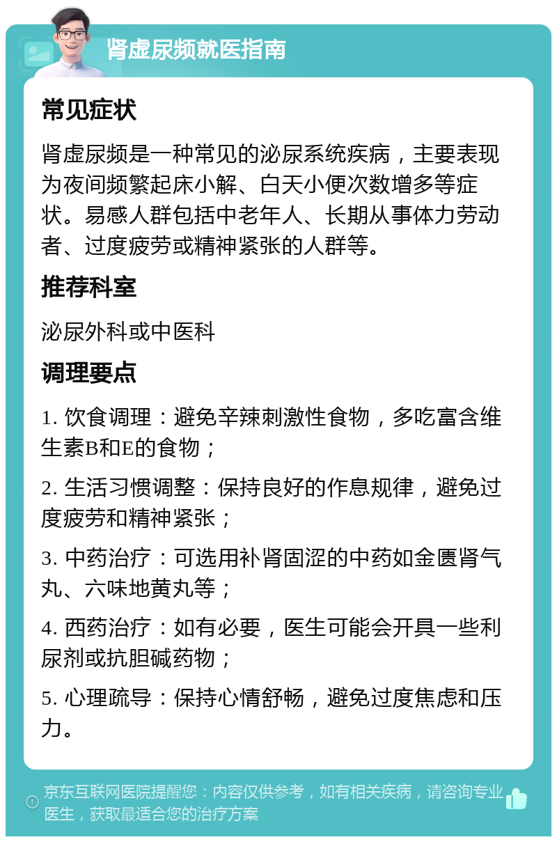 肾虚尿频就医指南 常见症状 肾虚尿频是一种常见的泌尿系统疾病，主要表现为夜间频繁起床小解、白天小便次数增多等症状。易感人群包括中老年人、长期从事体力劳动者、过度疲劳或精神紧张的人群等。 推荐科室 泌尿外科或中医科 调理要点 1. 饮食调理：避免辛辣刺激性食物，多吃富含维生素B和E的食物； 2. 生活习惯调整：保持良好的作息规律，避免过度疲劳和精神紧张； 3. 中药治疗：可选用补肾固涩的中药如金匮肾气丸、六味地黄丸等； 4. 西药治疗：如有必要，医生可能会开具一些利尿剂或抗胆碱药物； 5. 心理疏导：保持心情舒畅，避免过度焦虑和压力。