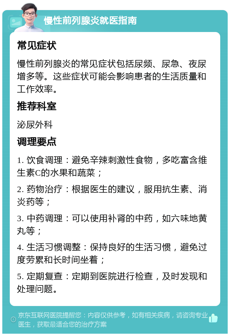 慢性前列腺炎就医指南 常见症状 慢性前列腺炎的常见症状包括尿频、尿急、夜尿增多等。这些症状可能会影响患者的生活质量和工作效率。 推荐科室 泌尿外科 调理要点 1. 饮食调理：避免辛辣刺激性食物，多吃富含维生素C的水果和蔬菜； 2. 药物治疗：根据医生的建议，服用抗生素、消炎药等； 3. 中药调理：可以使用补肾的中药，如六味地黄丸等； 4. 生活习惯调整：保持良好的生活习惯，避免过度劳累和长时间坐着； 5. 定期复查：定期到医院进行检查，及时发现和处理问题。