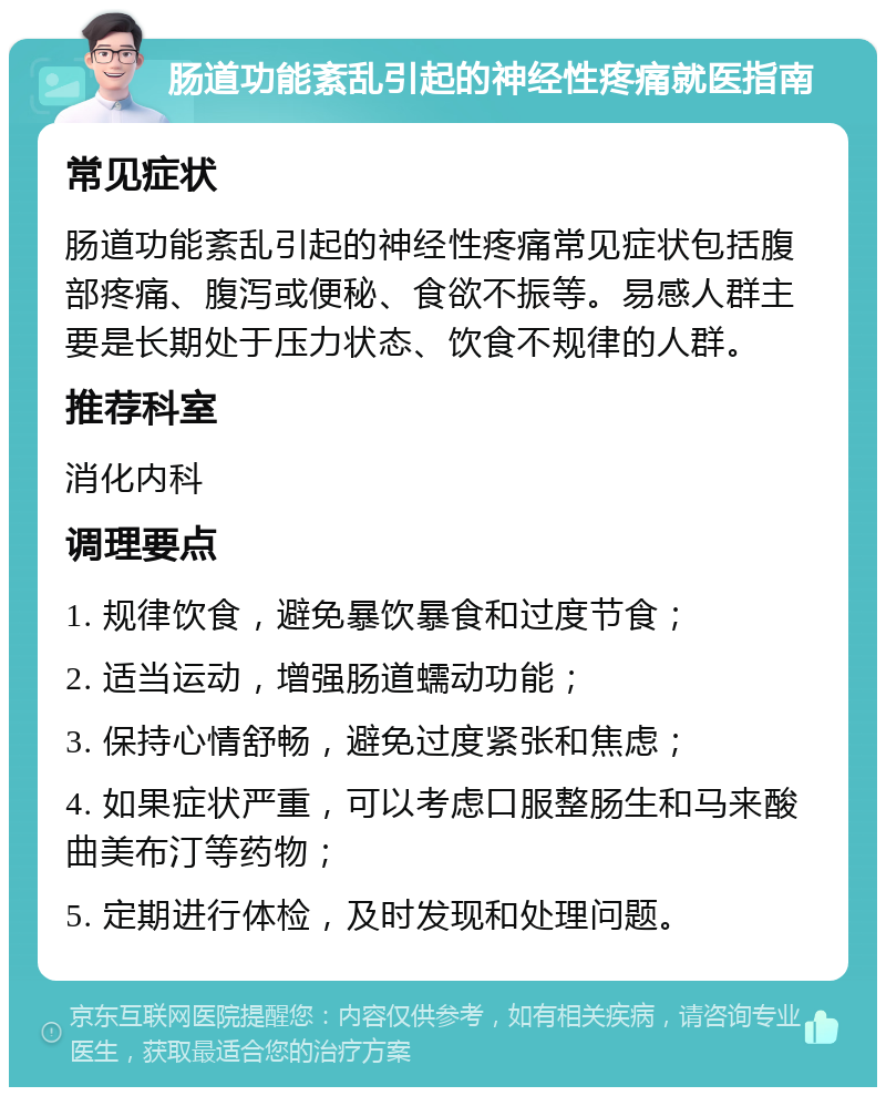 肠道功能紊乱引起的神经性疼痛就医指南 常见症状 肠道功能紊乱引起的神经性疼痛常见症状包括腹部疼痛、腹泻或便秘、食欲不振等。易感人群主要是长期处于压力状态、饮食不规律的人群。 推荐科室 消化内科 调理要点 1. 规律饮食，避免暴饮暴食和过度节食； 2. 适当运动，增强肠道蠕动功能； 3. 保持心情舒畅，避免过度紧张和焦虑； 4. 如果症状严重，可以考虑口服整肠生和马来酸曲美布汀等药物； 5. 定期进行体检，及时发现和处理问题。