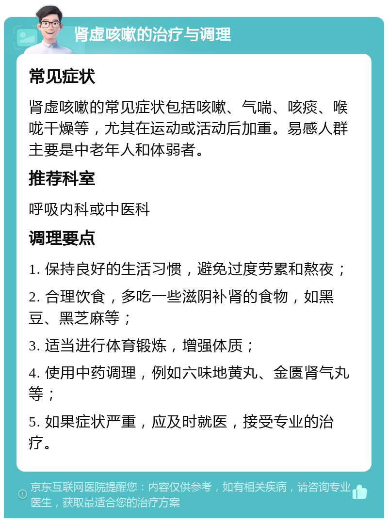 肾虚咳嗽的治疗与调理 常见症状 肾虚咳嗽的常见症状包括咳嗽、气喘、咳痰、喉咙干燥等，尤其在运动或活动后加重。易感人群主要是中老年人和体弱者。 推荐科室 呼吸内科或中医科 调理要点 1. 保持良好的生活习惯，避免过度劳累和熬夜； 2. 合理饮食，多吃一些滋阴补肾的食物，如黑豆、黑芝麻等； 3. 适当进行体育锻炼，增强体质； 4. 使用中药调理，例如六味地黄丸、金匮肾气丸等； 5. 如果症状严重，应及时就医，接受专业的治疗。