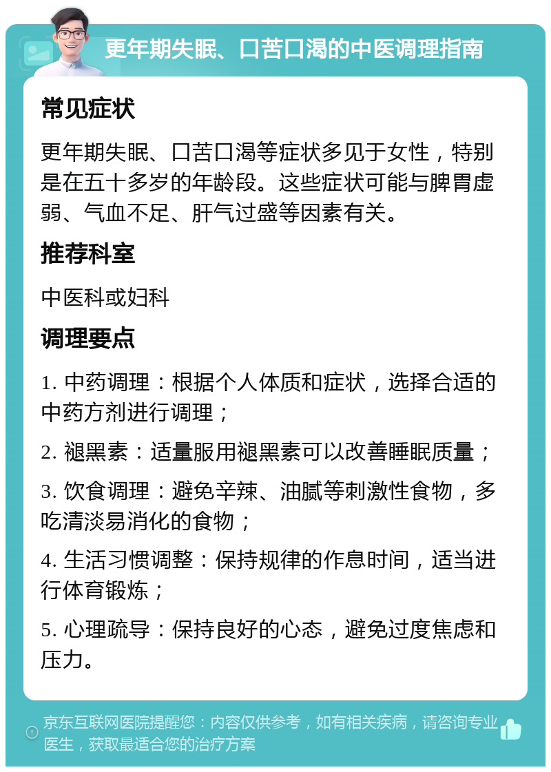 更年期失眠、口苦口渴的中医调理指南 常见症状 更年期失眠、口苦口渴等症状多见于女性，特别是在五十多岁的年龄段。这些症状可能与脾胃虚弱、气血不足、肝气过盛等因素有关。 推荐科室 中医科或妇科 调理要点 1. 中药调理：根据个人体质和症状，选择合适的中药方剂进行调理； 2. 褪黑素：适量服用褪黑素可以改善睡眠质量； 3. 饮食调理：避免辛辣、油腻等刺激性食物，多吃清淡易消化的食物； 4. 生活习惯调整：保持规律的作息时间，适当进行体育锻炼； 5. 心理疏导：保持良好的心态，避免过度焦虑和压力。