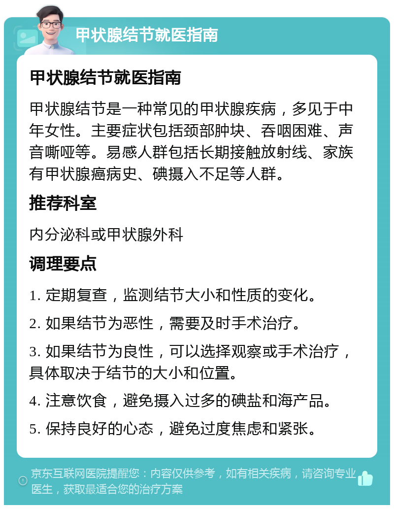 甲状腺结节就医指南 甲状腺结节就医指南 甲状腺结节是一种常见的甲状腺疾病，多见于中年女性。主要症状包括颈部肿块、吞咽困难、声音嘶哑等。易感人群包括长期接触放射线、家族有甲状腺癌病史、碘摄入不足等人群。 推荐科室 内分泌科或甲状腺外科 调理要点 1. 定期复查，监测结节大小和性质的变化。 2. 如果结节为恶性，需要及时手术治疗。 3. 如果结节为良性，可以选择观察或手术治疗，具体取决于结节的大小和位置。 4. 注意饮食，避免摄入过多的碘盐和海产品。 5. 保持良好的心态，避免过度焦虑和紧张。