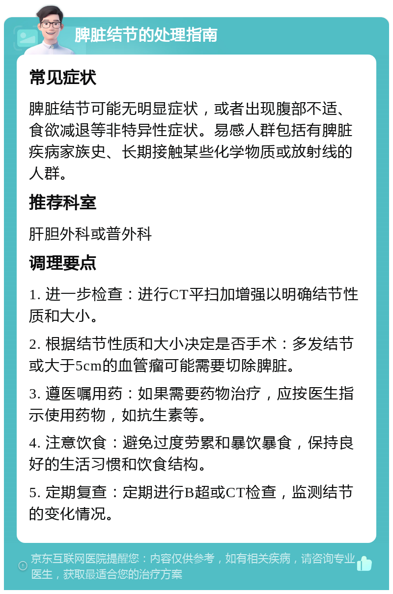 脾脏结节的处理指南 常见症状 脾脏结节可能无明显症状，或者出现腹部不适、食欲减退等非特异性症状。易感人群包括有脾脏疾病家族史、长期接触某些化学物质或放射线的人群。 推荐科室 肝胆外科或普外科 调理要点 1. 进一步检查：进行CT平扫加增强以明确结节性质和大小。 2. 根据结节性质和大小决定是否手术：多发结节或大于5cm的血管瘤可能需要切除脾脏。 3. 遵医嘱用药：如果需要药物治疗，应按医生指示使用药物，如抗生素等。 4. 注意饮食：避免过度劳累和暴饮暴食，保持良好的生活习惯和饮食结构。 5. 定期复查：定期进行B超或CT检查，监测结节的变化情况。