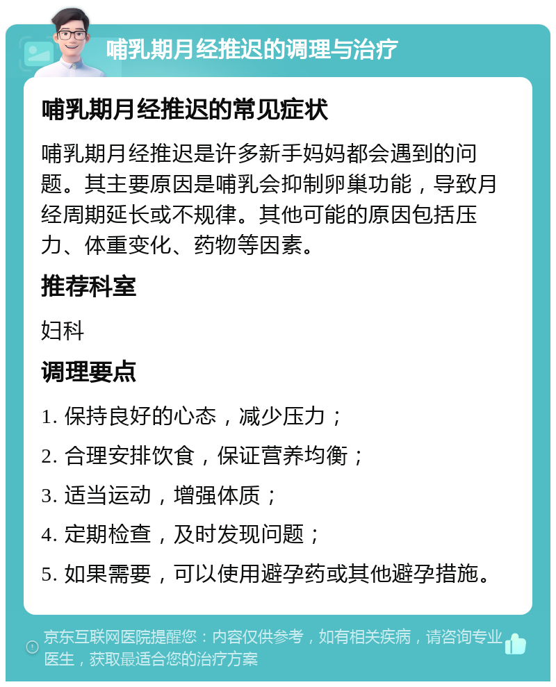 哺乳期月经推迟的调理与治疗 哺乳期月经推迟的常见症状 哺乳期月经推迟是许多新手妈妈都会遇到的问题。其主要原因是哺乳会抑制卵巢功能，导致月经周期延长或不规律。其他可能的原因包括压力、体重变化、药物等因素。 推荐科室 妇科 调理要点 1. 保持良好的心态，减少压力； 2. 合理安排饮食，保证营养均衡； 3. 适当运动，增强体质； 4. 定期检查，及时发现问题； 5. 如果需要，可以使用避孕药或其他避孕措施。