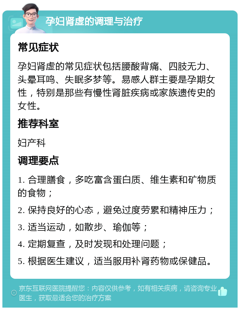 孕妇肾虚的调理与治疗 常见症状 孕妇肾虚的常见症状包括腰酸背痛、四肢无力、头晕耳鸣、失眠多梦等。易感人群主要是孕期女性，特别是那些有慢性肾脏疾病或家族遗传史的女性。 推荐科室 妇产科 调理要点 1. 合理膳食，多吃富含蛋白质、维生素和矿物质的食物； 2. 保持良好的心态，避免过度劳累和精神压力； 3. 适当运动，如散步、瑜伽等； 4. 定期复查，及时发现和处理问题； 5. 根据医生建议，适当服用补肾药物或保健品。