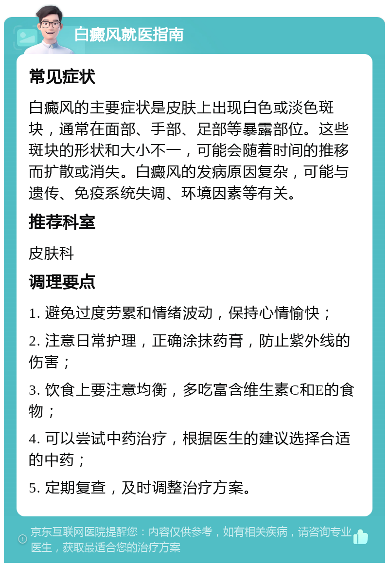 白癜风就医指南 常见症状 白癜风的主要症状是皮肤上出现白色或淡色斑块，通常在面部、手部、足部等暴露部位。这些斑块的形状和大小不一，可能会随着时间的推移而扩散或消失。白癜风的发病原因复杂，可能与遗传、免疫系统失调、环境因素等有关。 推荐科室 皮肤科 调理要点 1. 避免过度劳累和情绪波动，保持心情愉快； 2. 注意日常护理，正确涂抹药膏，防止紫外线的伤害； 3. 饮食上要注意均衡，多吃富含维生素C和E的食物； 4. 可以尝试中药治疗，根据医生的建议选择合适的中药； 5. 定期复查，及时调整治疗方案。