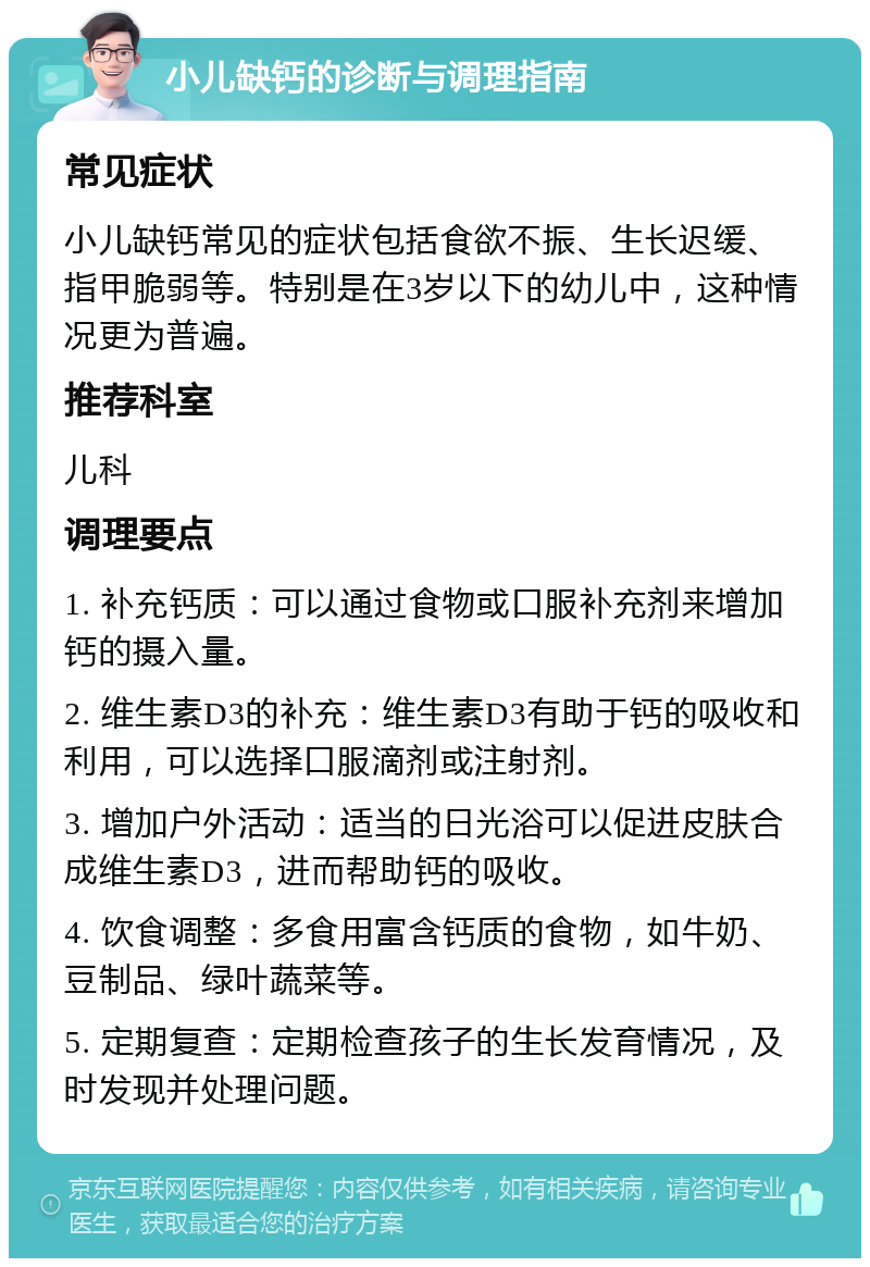 小儿缺钙的诊断与调理指南 常见症状 小儿缺钙常见的症状包括食欲不振、生长迟缓、指甲脆弱等。特别是在3岁以下的幼儿中，这种情况更为普遍。 推荐科室 儿科 调理要点 1. 补充钙质：可以通过食物或口服补充剂来增加钙的摄入量。 2. 维生素D3的补充：维生素D3有助于钙的吸收和利用，可以选择口服滴剂或注射剂。 3. 增加户外活动：适当的日光浴可以促进皮肤合成维生素D3，进而帮助钙的吸收。 4. 饮食调整：多食用富含钙质的食物，如牛奶、豆制品、绿叶蔬菜等。 5. 定期复查：定期检查孩子的生长发育情况，及时发现并处理问题。