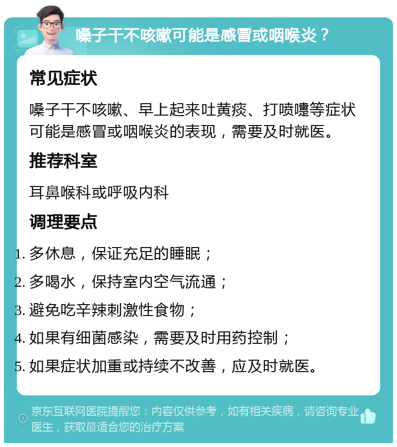 嗓子干不咳嗽可能是感冒或咽喉炎？ 常见症状 嗓子干不咳嗽、早上起来吐黄痰、打喷嚏等症状可能是感冒或咽喉炎的表现，需要及时就医。 推荐科室 耳鼻喉科或呼吸内科 调理要点 多休息，保证充足的睡眠； 多喝水，保持室内空气流通； 避免吃辛辣刺激性食物； 如果有细菌感染，需要及时用药控制； 如果症状加重或持续不改善，应及时就医。