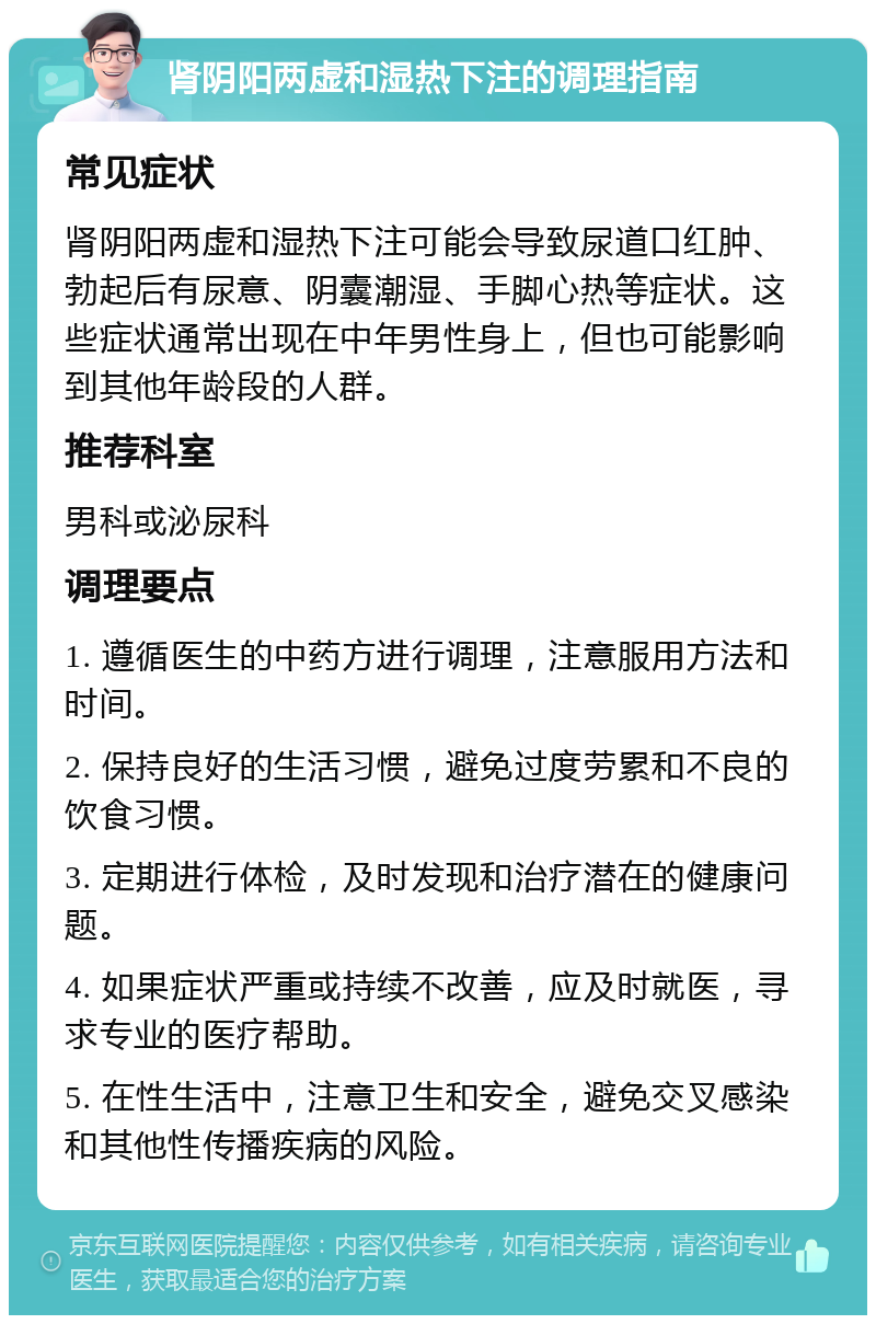 肾阴阳两虚和湿热下注的调理指南 常见症状 肾阴阳两虚和湿热下注可能会导致尿道口红肿、勃起后有尿意、阴囊潮湿、手脚心热等症状。这些症状通常出现在中年男性身上，但也可能影响到其他年龄段的人群。 推荐科室 男科或泌尿科 调理要点 1. 遵循医生的中药方进行调理，注意服用方法和时间。 2. 保持良好的生活习惯，避免过度劳累和不良的饮食习惯。 3. 定期进行体检，及时发现和治疗潜在的健康问题。 4. 如果症状严重或持续不改善，应及时就医，寻求专业的医疗帮助。 5. 在性生活中，注意卫生和安全，避免交叉感染和其他性传播疾病的风险。