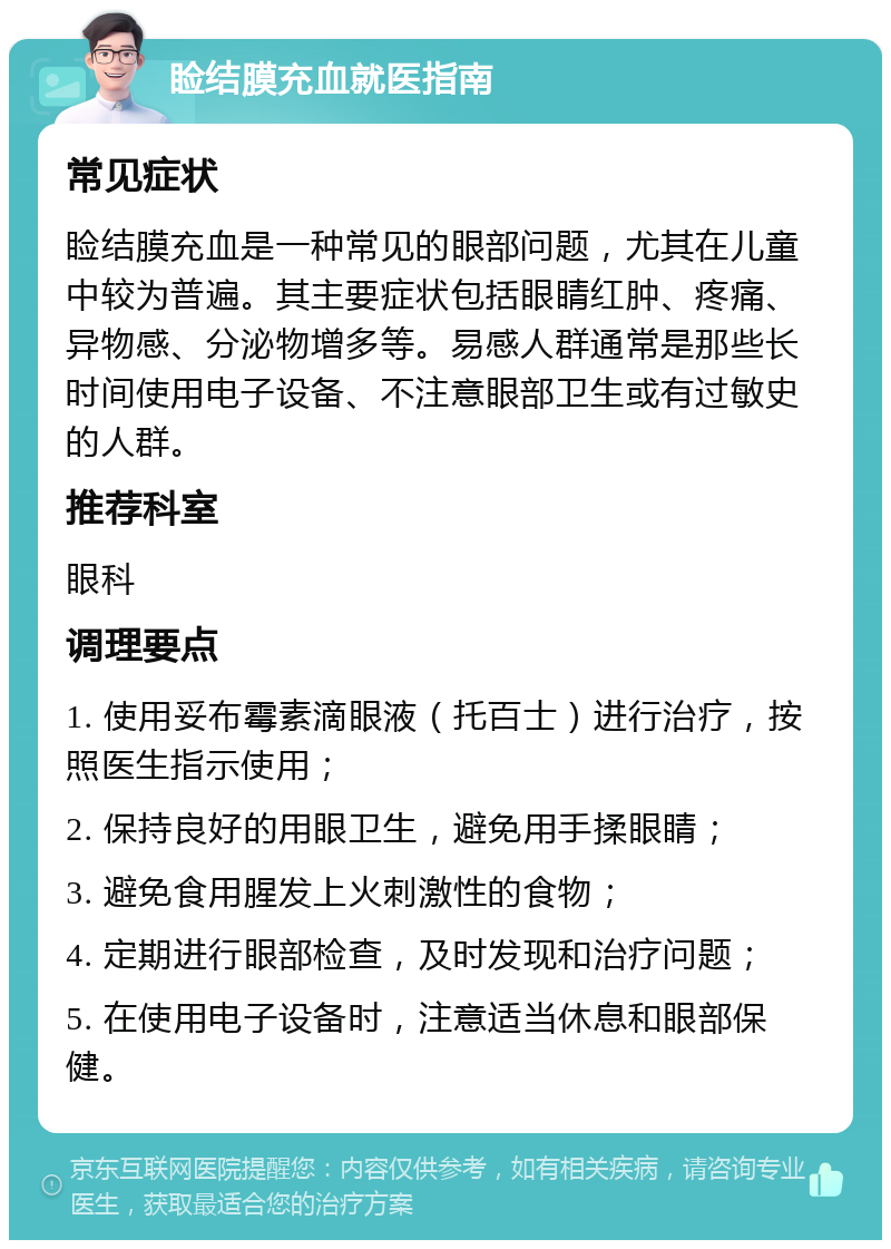 睑结膜充血就医指南 常见症状 睑结膜充血是一种常见的眼部问题，尤其在儿童中较为普遍。其主要症状包括眼睛红肿、疼痛、异物感、分泌物增多等。易感人群通常是那些长时间使用电子设备、不注意眼部卫生或有过敏史的人群。 推荐科室 眼科 调理要点 1. 使用妥布霉素滴眼液（托百士）进行治疗，按照医生指示使用； 2. 保持良好的用眼卫生，避免用手揉眼睛； 3. 避免食用腥发上火刺激性的食物； 4. 定期进行眼部检查，及时发现和治疗问题； 5. 在使用电子设备时，注意适当休息和眼部保健。