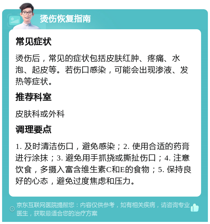 烫伤恢复指南 常见症状 烫伤后，常见的症状包括皮肤红肿、疼痛、水泡、起皮等。若伤口感染，可能会出现渗液、发热等症状。 推荐科室 皮肤科或外科 调理要点 1. 及时清洁伤口，避免感染；2. 使用合适的药膏进行涂抹；3. 避免用手抓挠或撕扯伤口；4. 注意饮食，多摄入富含维生素C和E的食物；5. 保持良好的心态，避免过度焦虑和压力。