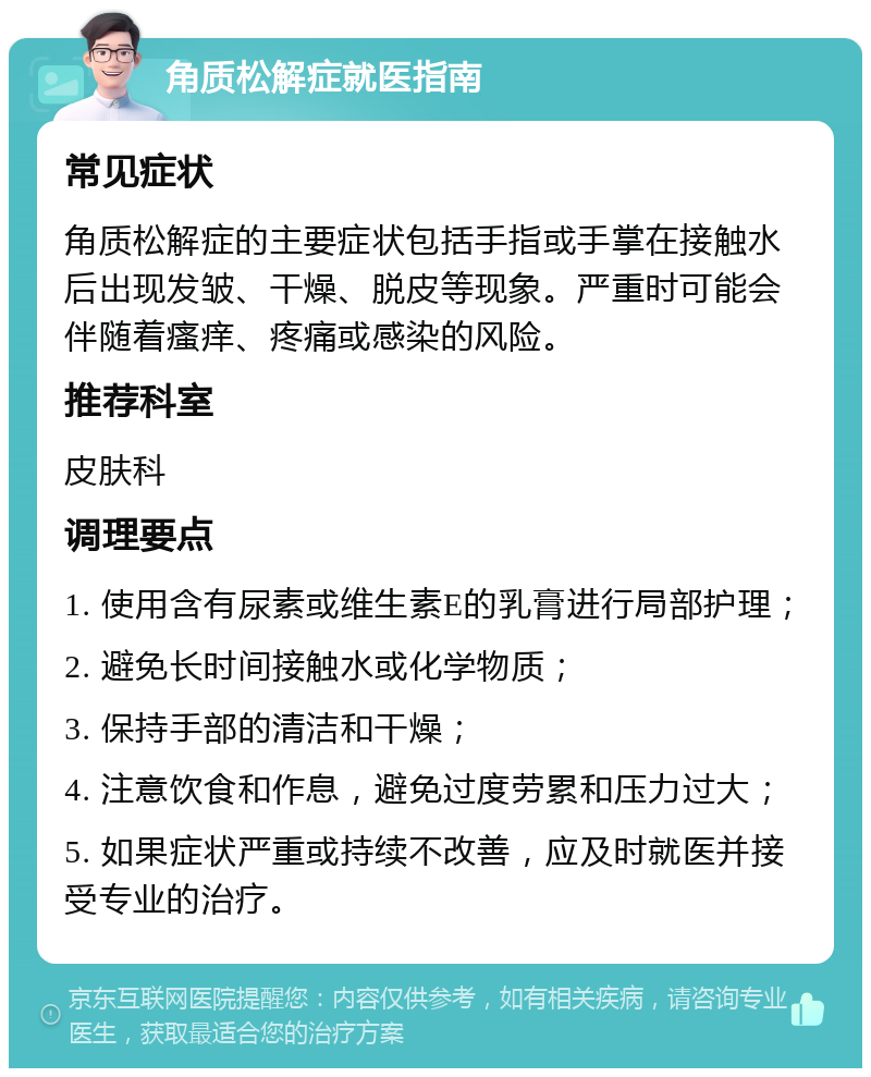 角质松解症就医指南 常见症状 角质松解症的主要症状包括手指或手掌在接触水后出现发皱、干燥、脱皮等现象。严重时可能会伴随着瘙痒、疼痛或感染的风险。 推荐科室 皮肤科 调理要点 1. 使用含有尿素或维生素E的乳膏进行局部护理； 2. 避免长时间接触水或化学物质； 3. 保持手部的清洁和干燥； 4. 注意饮食和作息，避免过度劳累和压力过大； 5. 如果症状严重或持续不改善，应及时就医并接受专业的治疗。