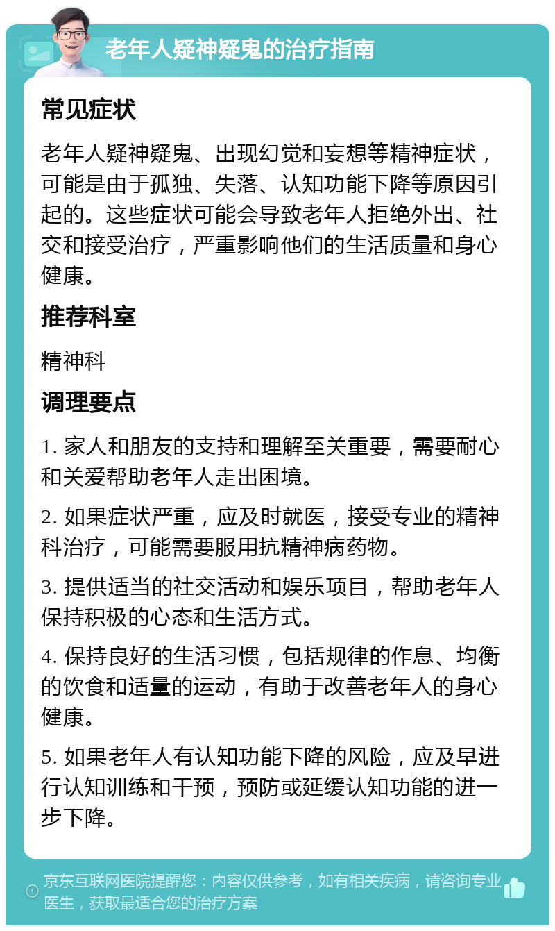 老年人疑神疑鬼的治疗指南 常见症状 老年人疑神疑鬼、出现幻觉和妄想等精神症状，可能是由于孤独、失落、认知功能下降等原因引起的。这些症状可能会导致老年人拒绝外出、社交和接受治疗，严重影响他们的生活质量和身心健康。 推荐科室 精神科 调理要点 1. 家人和朋友的支持和理解至关重要，需要耐心和关爱帮助老年人走出困境。 2. 如果症状严重，应及时就医，接受专业的精神科治疗，可能需要服用抗精神病药物。 3. 提供适当的社交活动和娱乐项目，帮助老年人保持积极的心态和生活方式。 4. 保持良好的生活习惯，包括规律的作息、均衡的饮食和适量的运动，有助于改善老年人的身心健康。 5. 如果老年人有认知功能下降的风险，应及早进行认知训练和干预，预防或延缓认知功能的进一步下降。