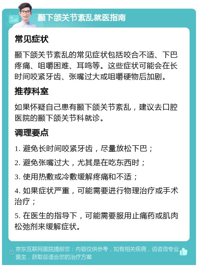 颞下颌关节紊乱就医指南 常见症状 颞下颌关节紊乱的常见症状包括咬合不适、下巴疼痛、咀嚼困难、耳鸣等。这些症状可能会在长时间咬紧牙齿、张嘴过大或咀嚼硬物后加剧。 推荐科室 如果怀疑自己患有颞下颌关节紊乱，建议去口腔医院的颞下颌关节科就诊。 调理要点 1. 避免长时间咬紧牙齿，尽量放松下巴； 2. 避免张嘴过大，尤其是在吃东西时； 3. 使用热敷或冷敷缓解疼痛和不适； 4. 如果症状严重，可能需要进行物理治疗或手术治疗； 5. 在医生的指导下，可能需要服用止痛药或肌肉松弛剂来缓解症状。